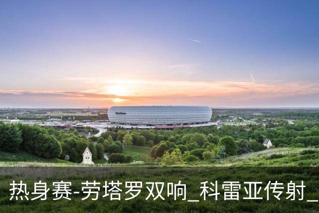 热身赛-劳塔罗双响 科雷亚传射 国际米兰4-1首胜